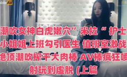潮吹女神白虎嫩𝕄𝕚𝕤𝕤𝔸𝕍【neng】穴”米拉“ 护士小姐姐上班勾引医生 值班室激战绝顶潮吹榨干大肉𝕄𝕚𝕤𝕤𝔸𝕍rou棒 AV棒疯狂喷射玩到虚脱 (上篇